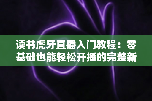 读书虎牙直播入门教程:零基础也能轻松开播的完整新手指南 读书虎牙直播入门教程:零基础也能轻松开播的完整新手指南