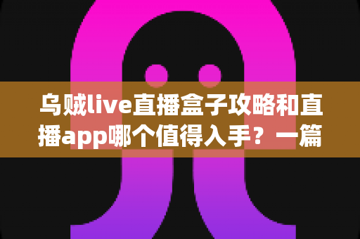 乌贼live直播盒子攻略和直播app哪个值得入手？一篇讲透直播观看工具的选择指南