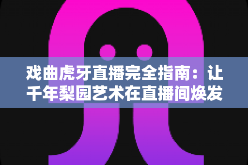 戏曲虎牙直播完全指南：让千年梨园艺术在直播间焕发新生