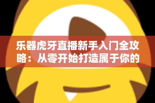 乐器虎牙直播新手入门全攻略：从零开始打造属于你的高人气音乐直播间