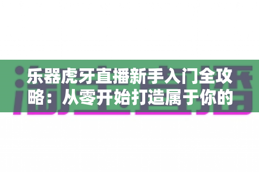 乐器虎牙直播新手入门全攻略：从零开始打造属于你的高人气音乐直播间