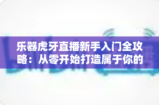 乐器虎牙直播新手入门全攻略：从零开始打造属于你的高人气音乐直播间