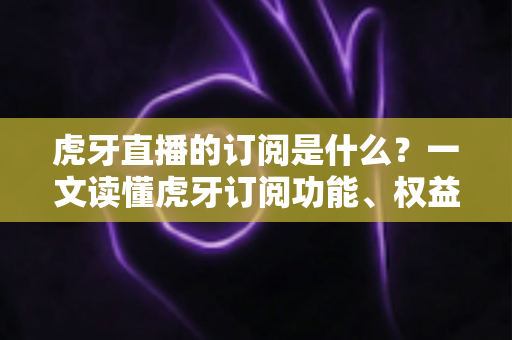 虎牙直播的订阅是什么?一文读懂虎牙订阅功能、权益与使用全攻略 虎牙直播的订阅是什么?一文读懂虎牙订阅功能、权益与使用全攻略
