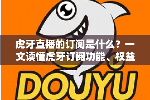 虎牙直播的订阅是什么？一文读懂虎牙订阅功能、权益与使用全攻略
