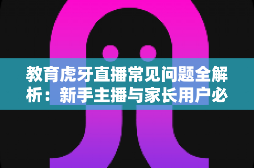 教育虎牙直播常见问题全解析:新手主播与家长用户必读的实战指南 教育虎牙直播常见问题全解析:新手主播与家长用户必读的实战指南