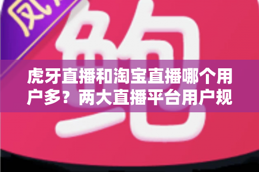 虎牙直播和淘宝直播哪个用户多？两大直播平台用户规模深度解析与选择指南