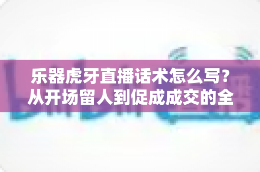 乐器虎牙直播话术怎么写?从开场留人到促成成交的全方位话术实战指南 乐器虎牙直播话术怎么写?从开场留人到促成成交的全方位话术实战指南