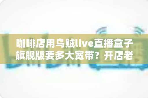 咖啡店用乌贼live直播盒子旗舰版要多大宽带?开店老板必看的带宽配置全攻略 咖啡店用乌贼live直播盒子旗舰版要多大宽带?开店老板必看的带宽配置全攻略