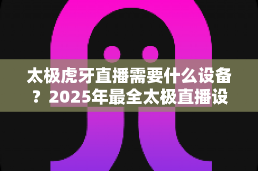 太极虎牙直播需要什么设备?2025年最全太极直播设备配置指南与省钱攻略 太极虎牙直播需要什么设备?2025年最全太极直播设备配置指南与省钱攻略