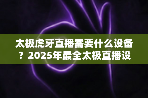 太极虎牙直播需要什么设备？2025年最全太极直播设备配置指南与省钱攻略