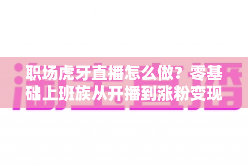 职场虎牙直播怎么做?零基础上班族从开播到涨粉变现的完整实战指南 职场虎牙直播怎么做?零基础上班族从开播到涨粉变现的完整实战指南