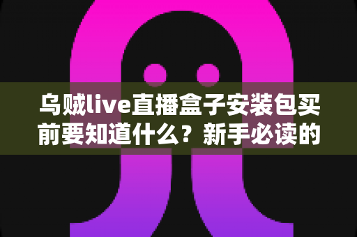乌贼live直播盒子安装包买前要知道什么？新手必读的下载安装避坑全指南