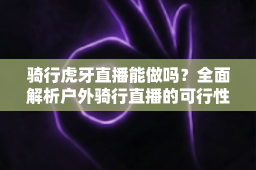 骑行虎牙直播能做吗?全面解析户外骑行直播的可行性、设备选择与变现攻略 骑行虎牙直播能做吗?全面解析户外骑行直播的可行性、设备选择与变现攻略