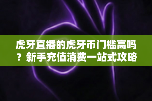 虎牙直播的虎牙币门槛高吗?新手充值消费一站式攻略全解析 虎牙直播的虎牙币门槛高吗?新手充值消费一站式攻略全解析