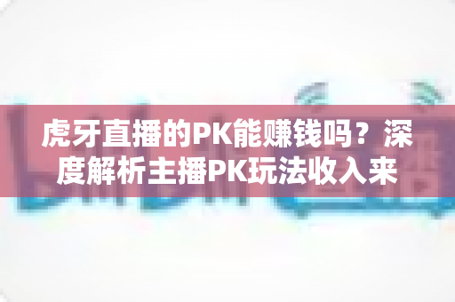 虎牙直播的PK能赚钱吗?深度解析主播PK玩法收入来源、赚钱技巧与常见问题 虎牙直播的PK能赚钱吗?深度解析主播PK玩法收入来源、赚钱技巧与常见问题