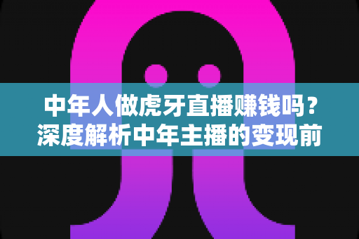 中年人做虎牙直播赚钱吗?深度解析中年主播的变现前景与实操指南 中年人做虎牙直播赚钱吗?深度解析中年主播的变现前景与实操指南