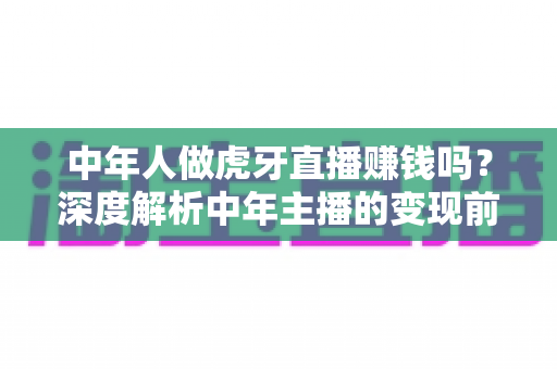 中年人做虎牙直播赚钱吗?深度解析中年主播的变现前景与实操指南 中年人做虎牙直播赚钱吗?深度解析中年主播的变现前景与实操指南