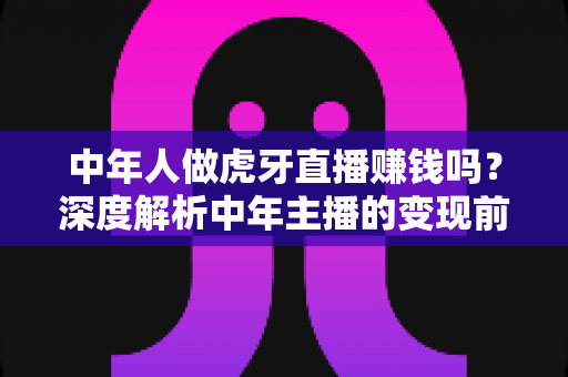 中年人做虎牙直播赚钱吗?深度解析中年主播的变现前景与实操指南 中年人做虎牙直播赚钱吗?深度解析中年主播的变现前景与实操指南