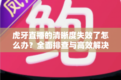 虎牙直播的清晰度失效了怎么办?全面排查与高效解决指南助你恢复流畅画质 虎牙直播的清晰度失效了怎么办?全面排查与高效解决指南助你恢复流畅画质