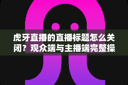 虎牙直播的直播标题怎么关闭?观众端与主播端完整操作指南详解 虎牙直播的直播标题怎么关闭?观众端与主播端完整操作指南详解