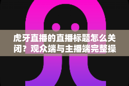 虎牙直播的直播标题怎么关闭?观众端与主播端完整操作指南详解 虎牙直播的直播标题怎么关闭?观众端与主播端完整操作指南详解