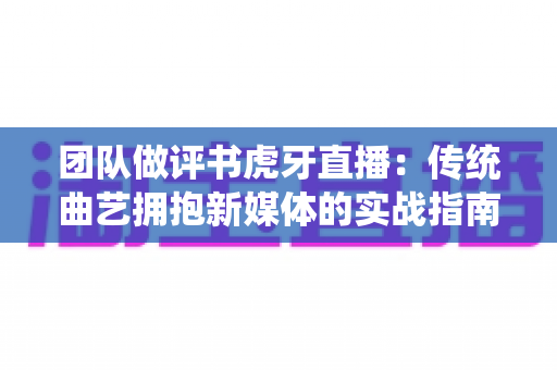 团队做评书虎牙直播：传统曲艺拥抱新媒体的实战指南与深度解析