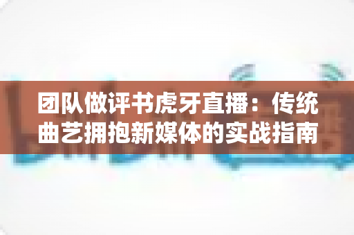 团队做评书虎牙直播：传统曲艺拥抱新媒体的实战指南与深度解析