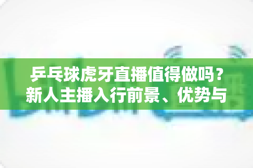 乒乓球虎牙直播值得做吗?新人主播入行前景、优势与变现全解析 乒乓球虎牙直播值得做吗?新人主播入行前景、优势与变现全解析