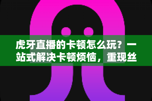 虎牙直播的卡顿怎么玩？一站式解决卡顿烦恼，重现丝滑观影体验的完整攻略