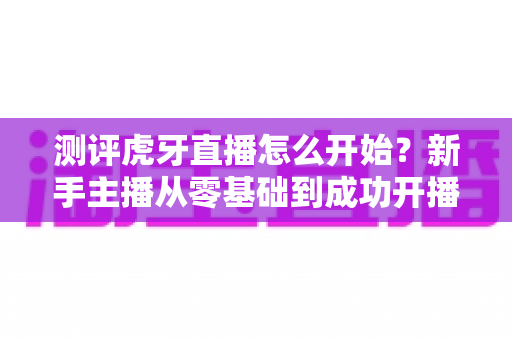 测评虎牙直播怎么开始?新手主播从零基础到成功开播的实战全攻略 测评虎牙直播怎么开始?新手主播从零基础到成功开播的实战全攻略