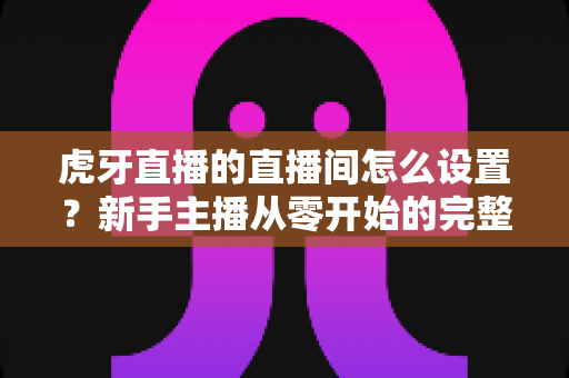虎牙直播的直播间怎么设置?新手主播从零开始的完整设置指南与人气优化技巧 虎牙直播的直播间怎么设置?新手主播从零开始的完整设置指南与人气优化技巧