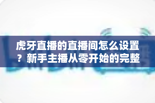虎牙直播的直播间怎么设置?新手主播从零开始的完整设置指南与人气优化技巧 虎牙直播的直播间怎么设置?新手主播从零开始的完整设置指南与人气优化技巧
