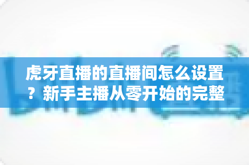 虎牙直播的直播间怎么设置？新手主播从零开始的完整设置指南与人气优化技巧