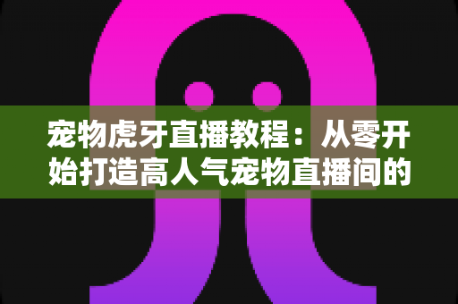 宠物虎牙直播教程:从零开始打造高人气宠物直播间的完整指南 宠物虎牙直播教程:从零开始打造高人气宠物直播间的完整指南
