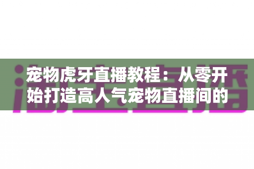宠物虎牙直播教程:从零开始打造高人气宠物直播间的完整指南 宠物虎牙直播教程:从零开始打造高人气宠物直播间的完整指南