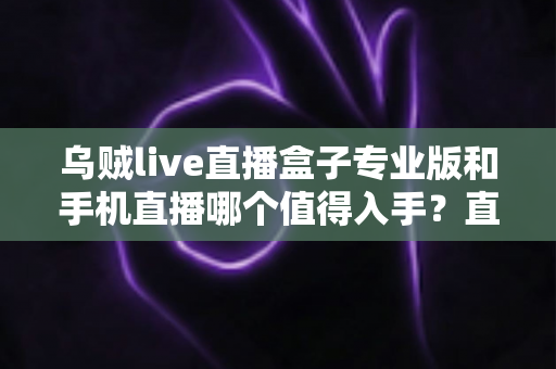 乌贼live直播盒子专业版和手机直播哪个值得入手?直播设备深度对比与选购指南 乌贼live直播盒子专业版和手机直播哪个值得入手?直播设备深度对比与选购指南