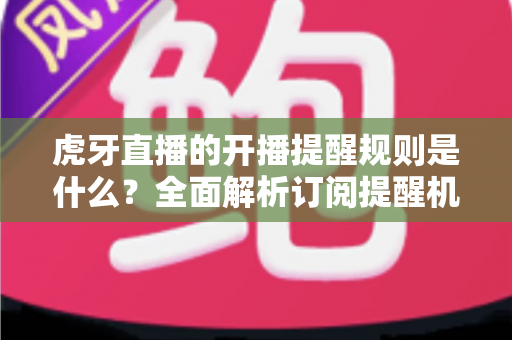 虎牙直播的开播提醒规则是什么？全面解析订阅提醒机制与设置技巧