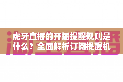 虎牙直播的开播提醒规则是什么？全面解析订阅提醒机制与设置技巧