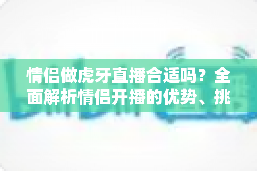 情侣做虎牙直播合适吗?全面解析情侣开播的优势、挑战与实操指南 情侣做虎牙直播合适吗?全面解析情侣开播的优势、挑战与实操指南