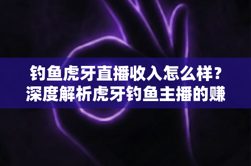 钓鱼虎牙直播收入怎么样？深度解析虎牙钓鱼主播的赚钱模式与真实收入水平