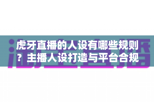 虎牙直播的人设有哪些规则?主播人设打造与平台合规全攻略详解 虎牙直播的人设有哪些规则?主播人设打造与平台合规全攻略详解