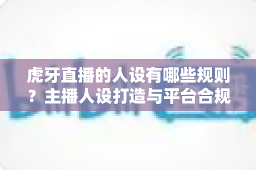 虎牙直播的人设有哪些规则？主播人设打造与平台合规全攻略详解