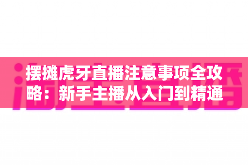 摆摊虎牙直播注意事项全攻略：新手主播从入门到精通的实战避坑指南