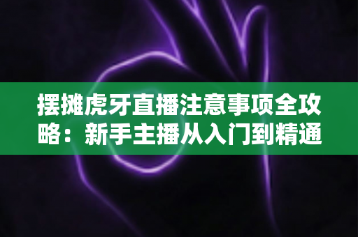 摆摊虎牙直播注意事项全攻略：新手主播从入门到精通的实战避坑指南