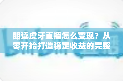 朗读虎牙直播怎么变现？从零开始打造稳定收益的完整实战指南
