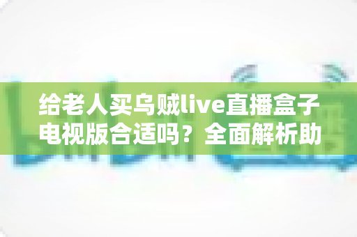 给老人买乌贼live直播盒子电视版合适吗？全面解析助您做出明智选择