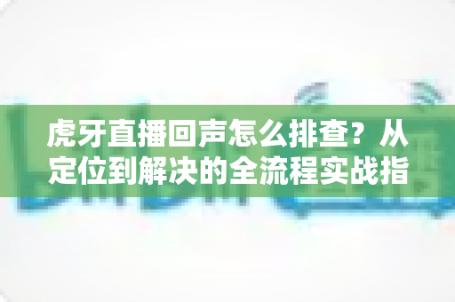 虎牙直播回声怎么排查?从定位到解决的全流程实战指南 虎牙直播回声怎么排查?从定位到解决的全流程实战指南