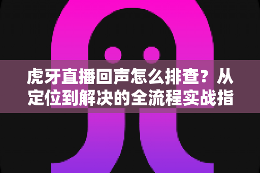 虎牙直播回声怎么排查？从定位到解决的全流程实战指南