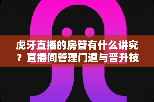 虎牙直播的房管有什么讲究?直播间管理门道与晋升技巧全解析 虎牙直播的房管有什么讲究?直播间管理门道与晋升技巧全解析