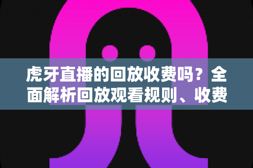 虎牙直播的回放收费吗？全面解析回放观看规则、收费情况与免费观看技巧